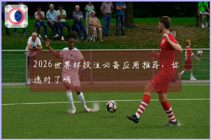 2026世界杯投注必备应用推荐，你选对了吗